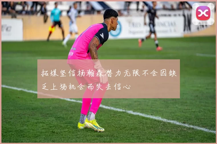 拓媒坚信杨瀚森潜力无限不会因缺乏上场机会而失去信心