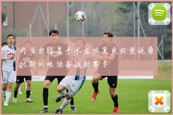 内马尔膝盖手术后恢复良好重返桑托斯训练场备战新赛季