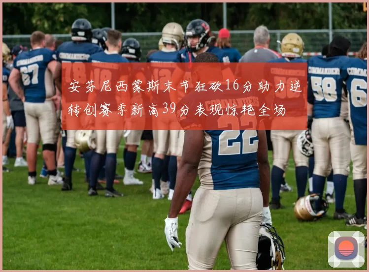 安芬尼西蒙斯末节狂砍16分助力逆转创赛季新高39分表现惊艳全场