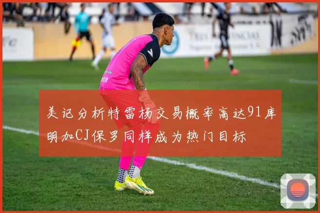 美记分析特雷杨交易概率高达91库明加CJ保罗同样成为热门目标