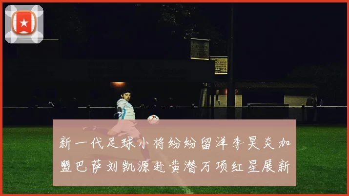 新一代足球小将纷纷留洋李昊炎加盟巴萨刘凯源赴黄潜万项红星展新希望