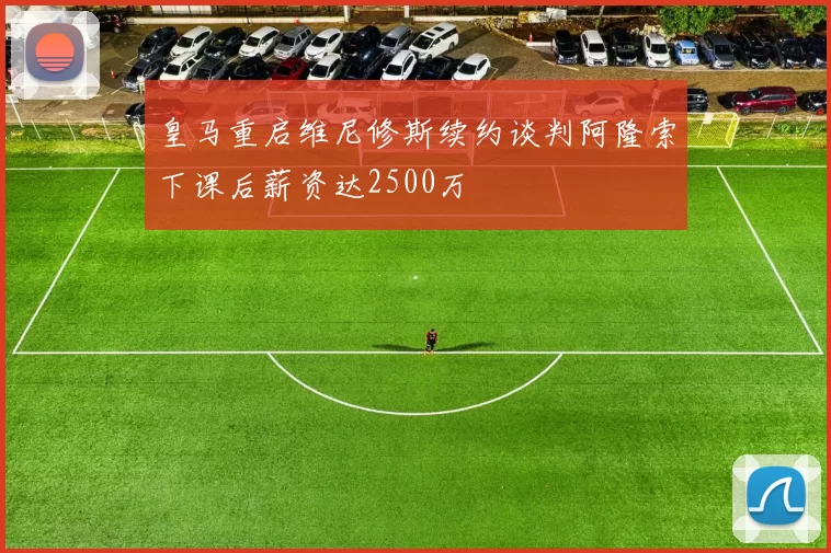 皇马重启维尼修斯续约谈判阿隆索下课后薪资达2500万