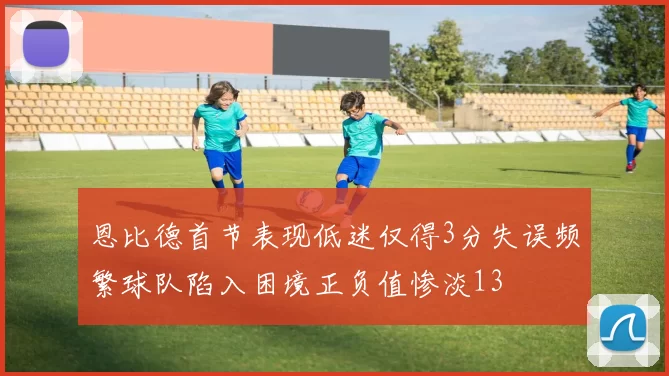 恩比德首节表现低迷仅得3分失误频繁球队陷入困境正负值惨淡13