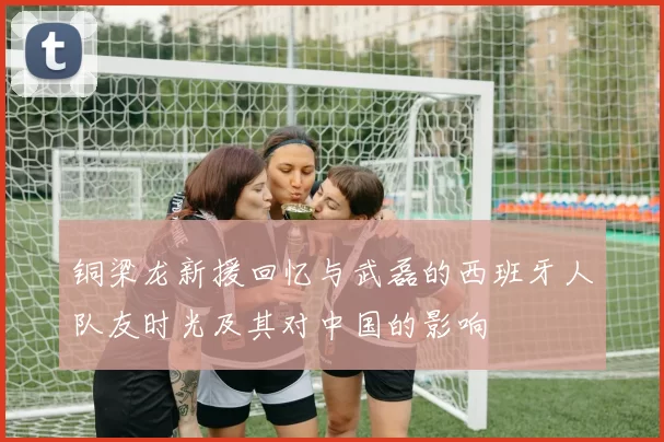 铜梁龙新援回忆与武磊的西班牙人队友时光及其对中国的影响